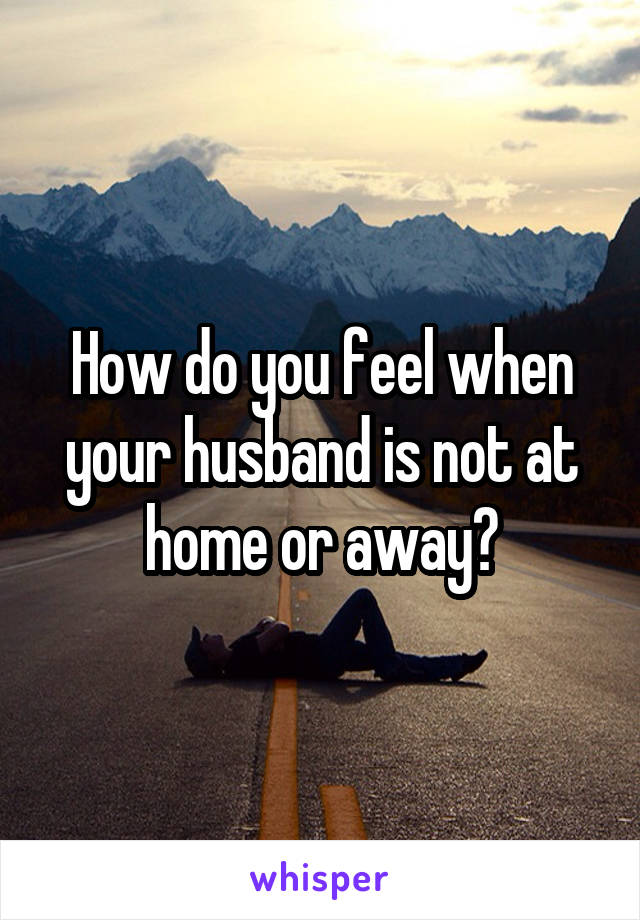 How do you feel when your husband is not at home or away?