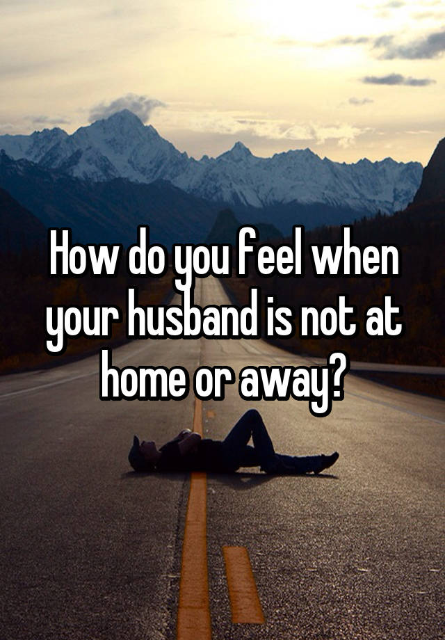 How do you feel when your husband is not at home or away?