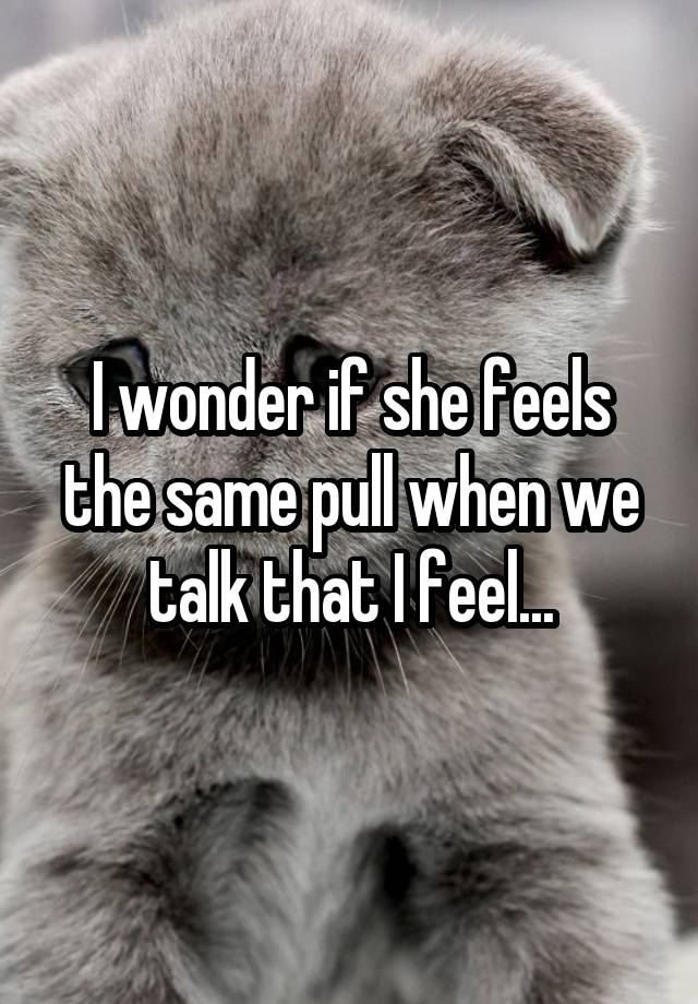 I wonder if she feels the same pull when we talk that I feel...