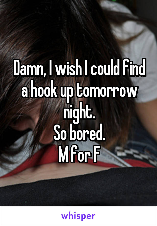 Damn, I wish I could find a hook up tomorrow night.
So bored.
M for F