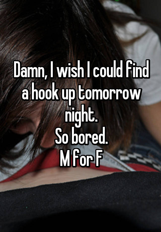 Damn, I wish I could find a hook up tomorrow night.
So bored.
M for F