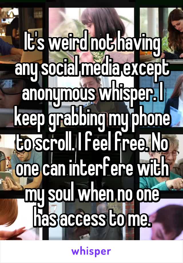 It's weird not having any social media except anonymous whisper. I keep grabbing my phone to scroll. I feel free. No one can interfere with my soul when no one has access to me.