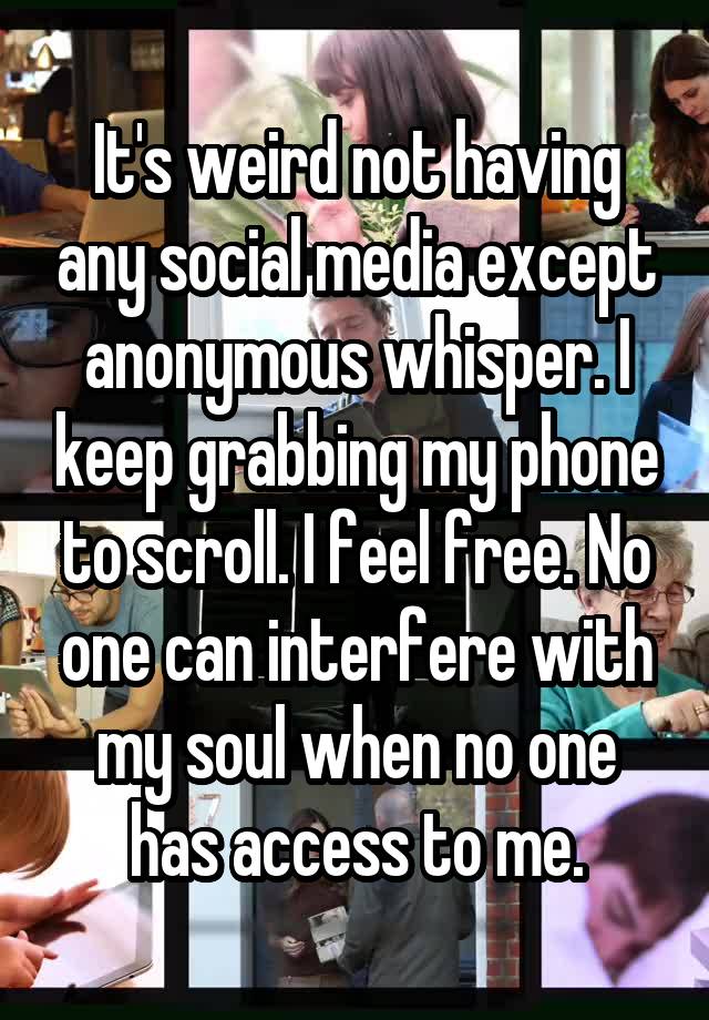 It's weird not having any social media except anonymous whisper. I keep grabbing my phone to scroll. I feel free. No one can interfere with my soul when no one has access to me.