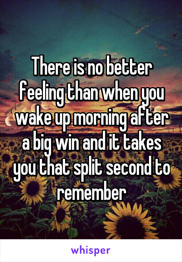 There is no better feeling than when you wake up morning after a big win and it takes you that split second to remember