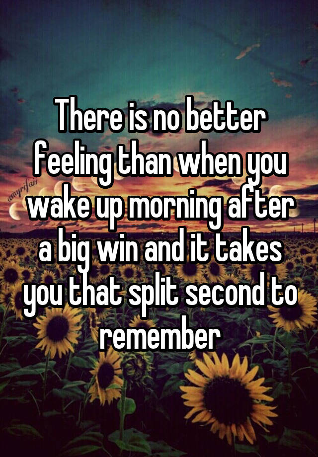 There is no better feeling than when you wake up morning after a big win and it takes you that split second to remember