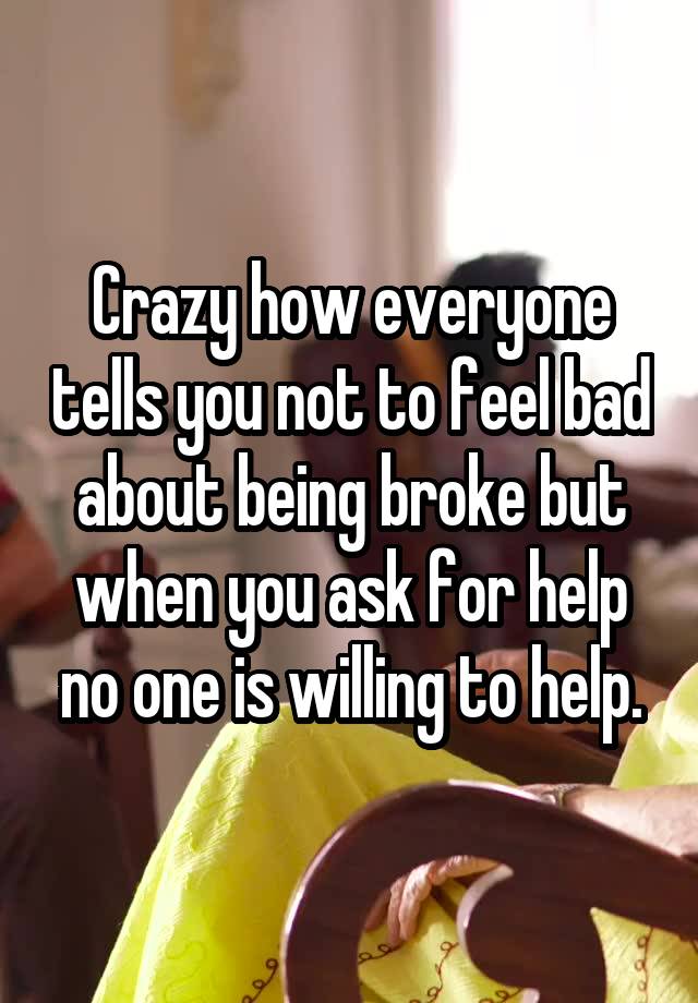 Crazy how everyone tells you not to feel bad about being broke but when you ask for help no one is willing to help.