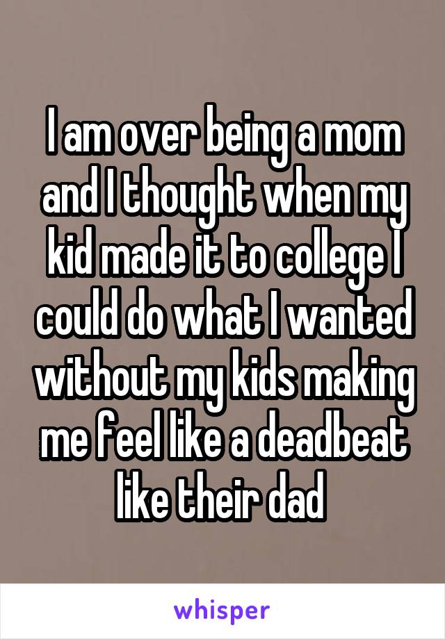 I am over being a mom and I thought when my kid made it to college I could do what I wanted without my kids making me feel like a deadbeat like their dad 