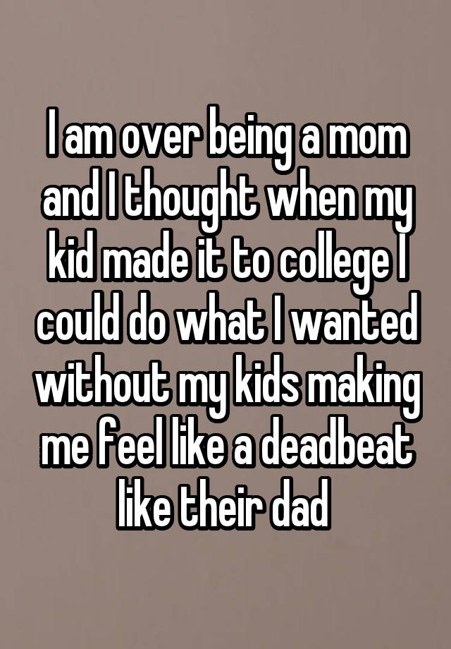 I am over being a mom and I thought when my kid made it to college I could do what I wanted without my kids making me feel like a deadbeat like their dad 