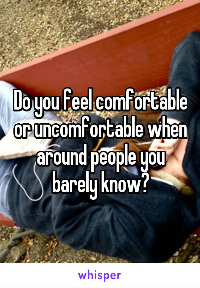 Do you feel comfortable or uncomfortable when around people you barely know?