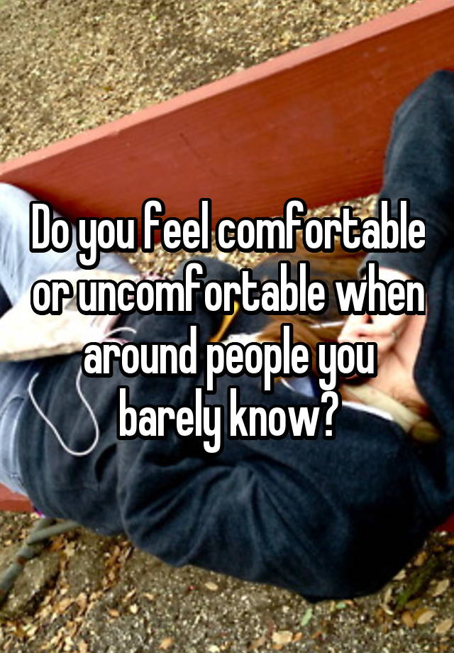 Do you feel comfortable or uncomfortable when around people you barely know?