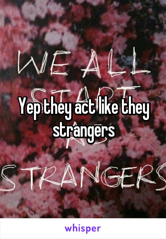 Yep they act like they strangers