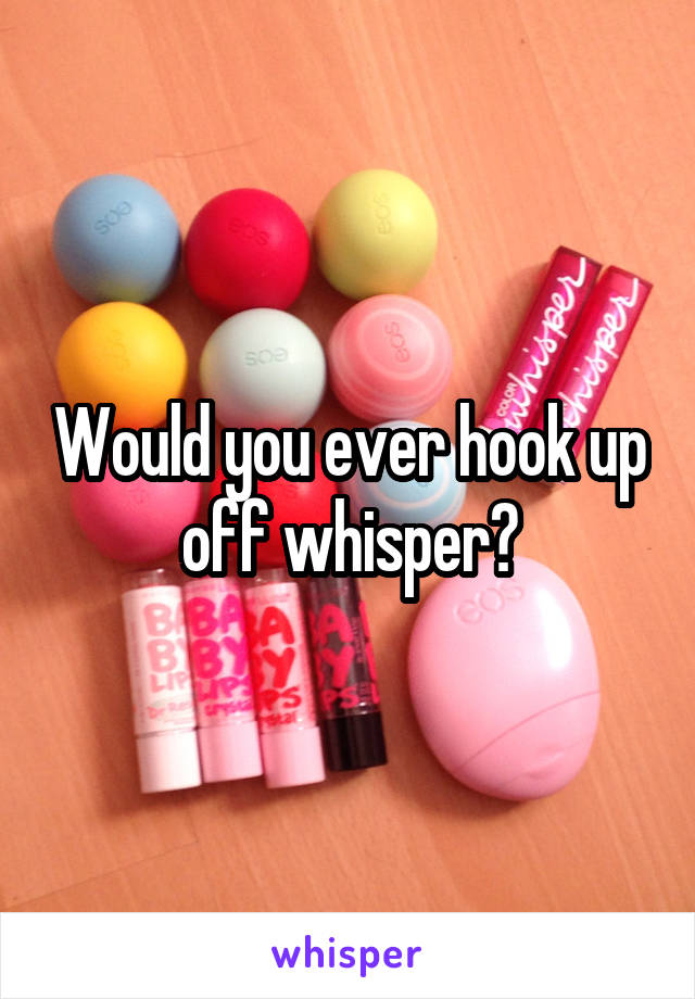 Would you ever hook up off whisper?