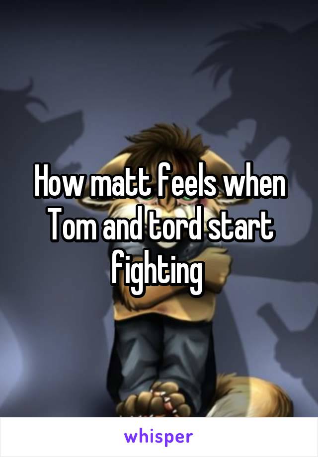 How matt feels when Tom and tord start fighting 