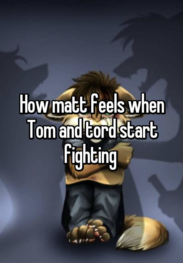 How matt feels when Tom and tord start fighting 