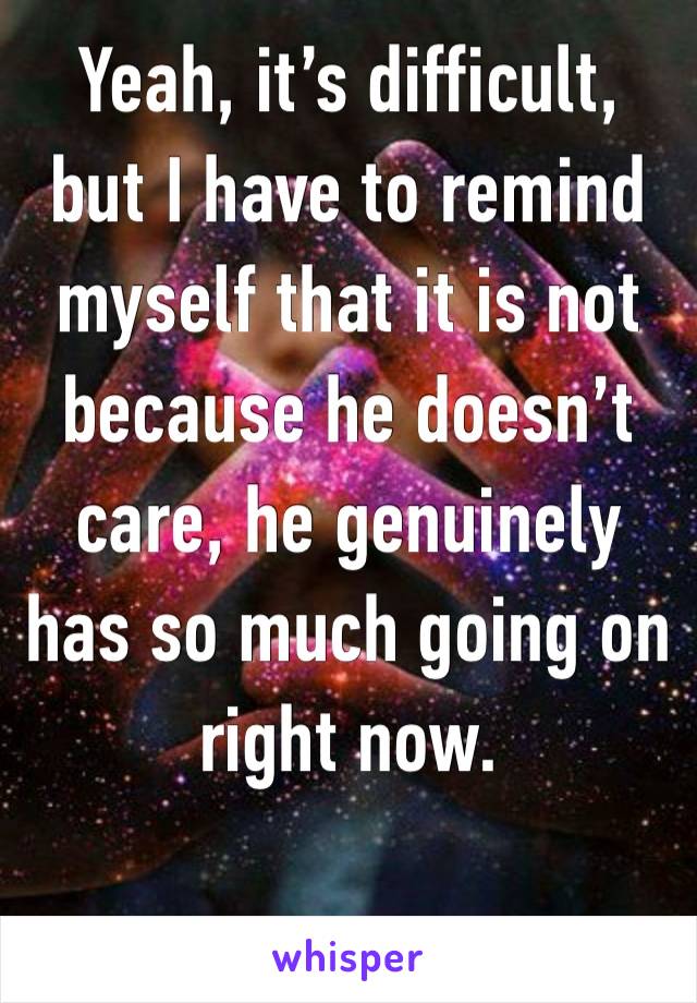 Yeah, it’s difficult, but I have to remind myself that it is not because he doesn’t care, he genuinely has so much going on right now.