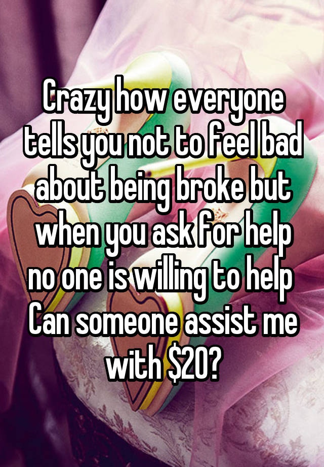 Crazy how everyone tells you not to feel bad about being broke but when you ask for help no one is willing to help 
Can someone assist me with $20?