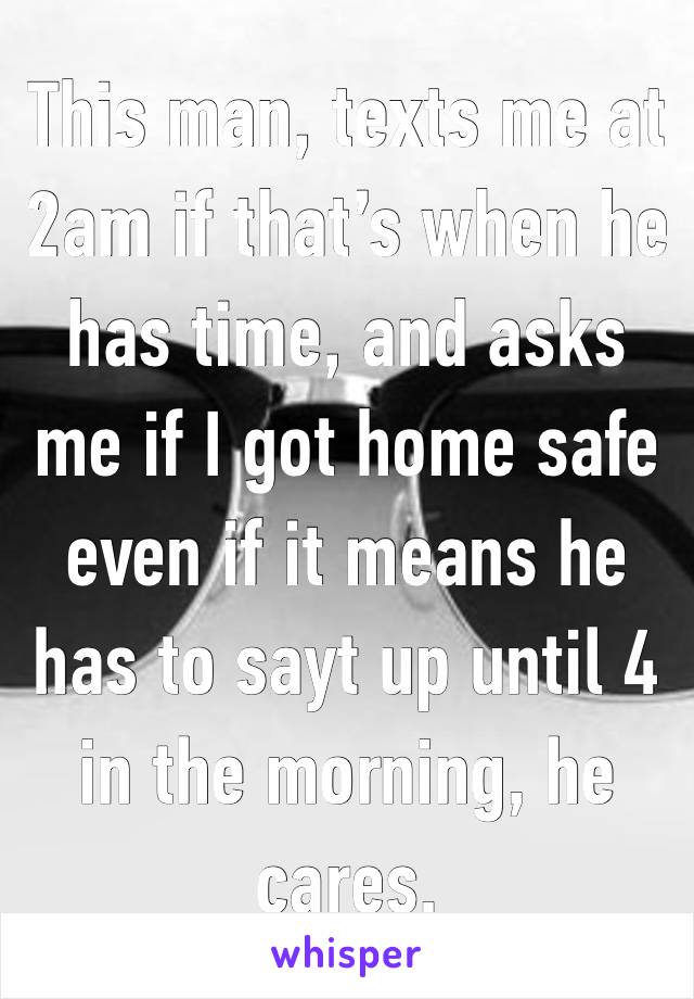 This man, texts me at 2am if that’s when he has time, and asks me if I got home safe even if it means he has to sayt up until 4 in the morning, he cares.