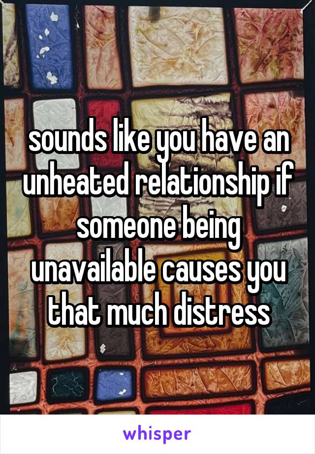 sounds like you have an unheated relationship if someone being unavailable causes you that much distress