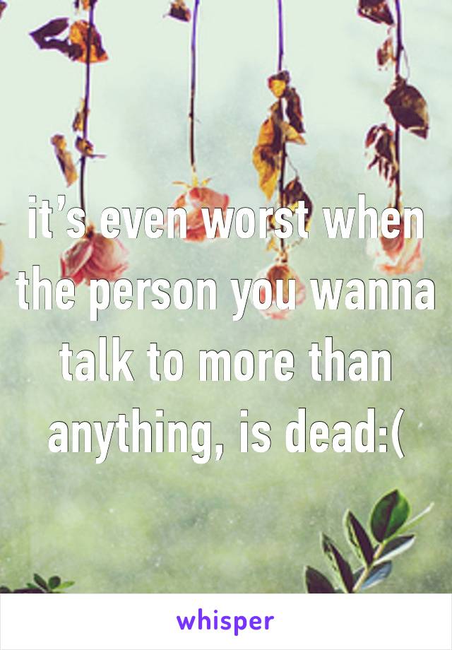 it’s even worst when the person you wanna talk to more than anything, is dead:(