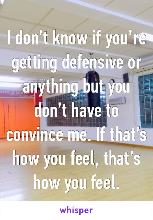 I don’t know if you’re getting defensive or anything but you don’t have to convince me. If that’s how you feel, that’s how you feel.