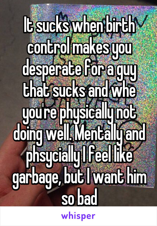 It sucks when birth control makes you desperate for a guy that sucks and whe you're physically not doing well. Mentally and phsycially I feel like garbage, but I want him so bad