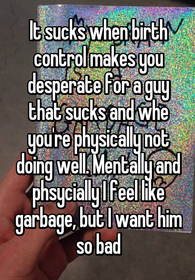 It sucks when birth control makes you desperate for a guy that sucks and whe you're physically not doing well. Mentally and phsycially I feel like garbage, but I want him so bad