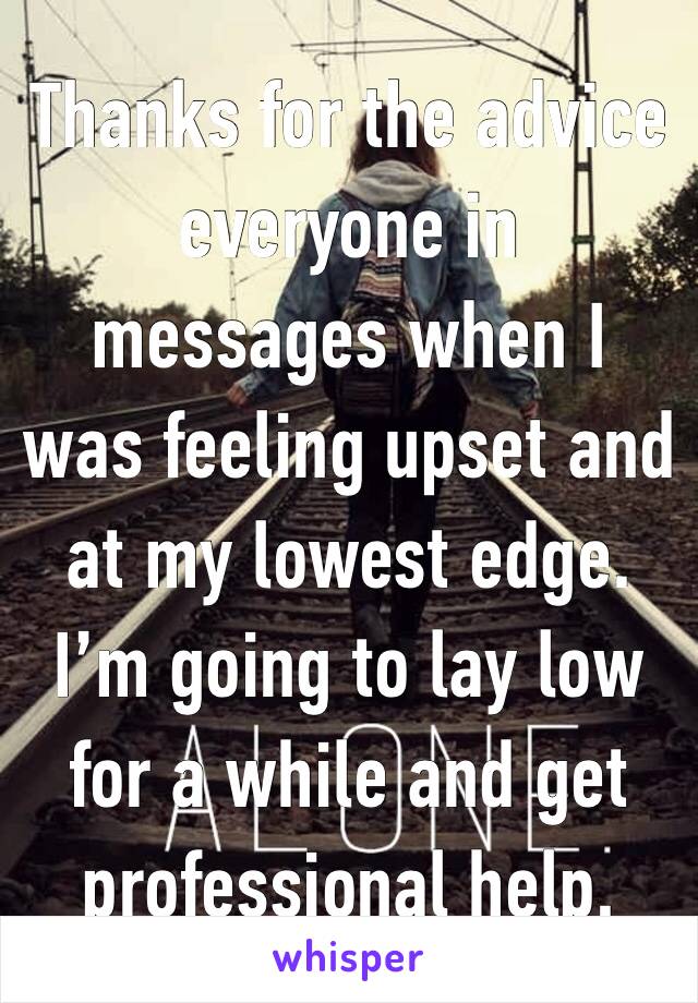 Thanks for the advice everyone in messages when I was feeling upset and    at my lowest edge. I’m going to lay low for a while and get professional help.