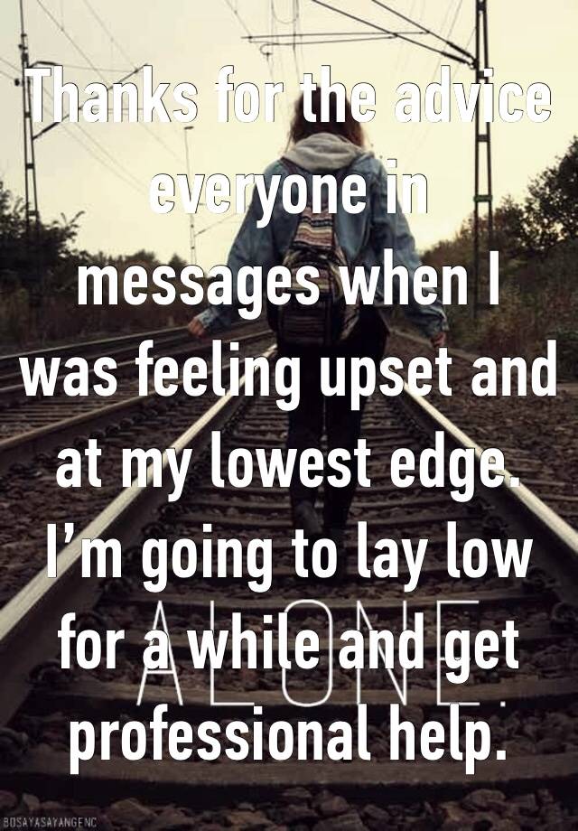 Thanks for the advice everyone in messages when I was feeling upset and    at my lowest edge. I’m going to lay low for a while and get professional help.