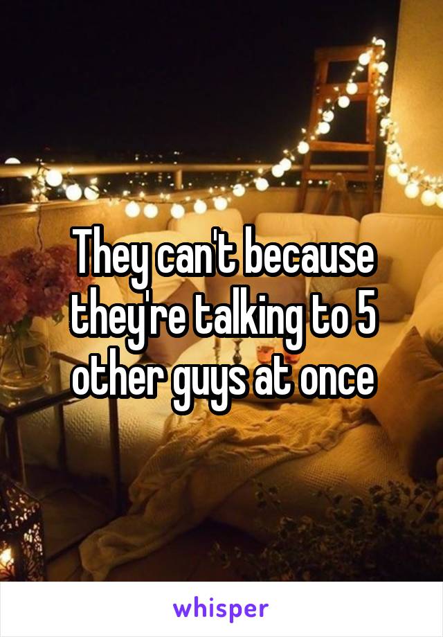 They can't because they're talking to 5 other guys at once