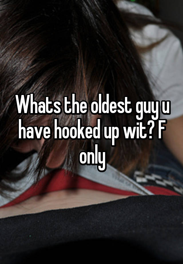 Whats the oldest guy u have hooked up wit? F only