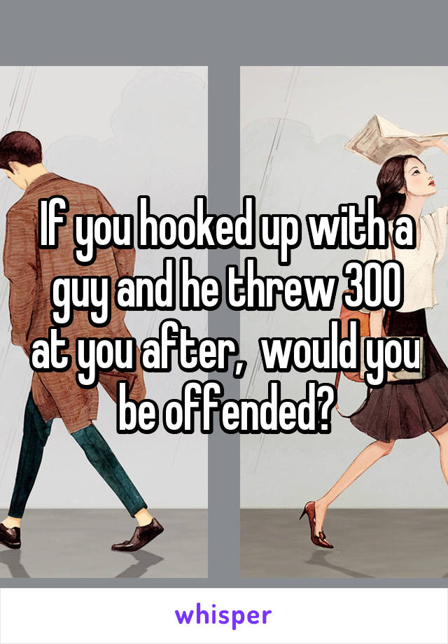 If you hooked up with a guy and he threw 300 at you after,  would you be offended?