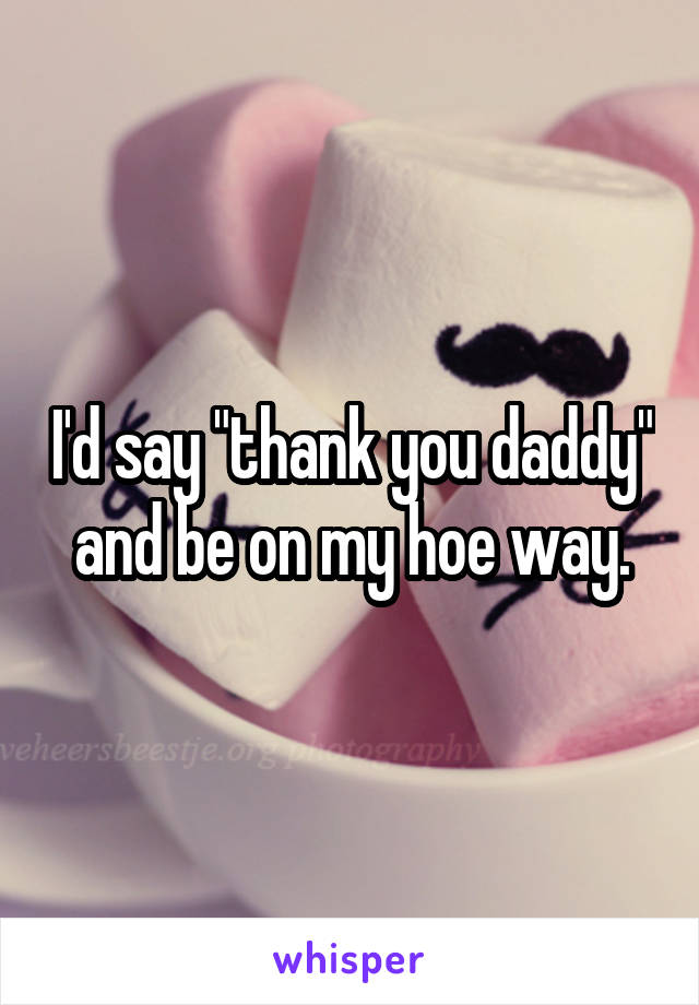 I'd say "thank you daddy" and be on my hoe way.