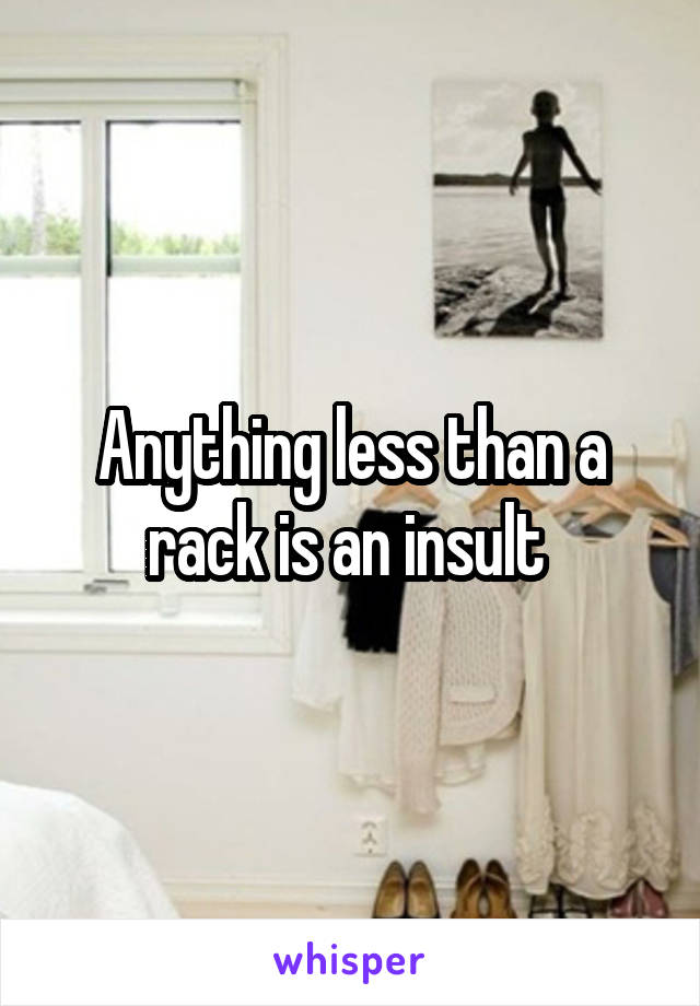 Anything less than a rack is an insult 