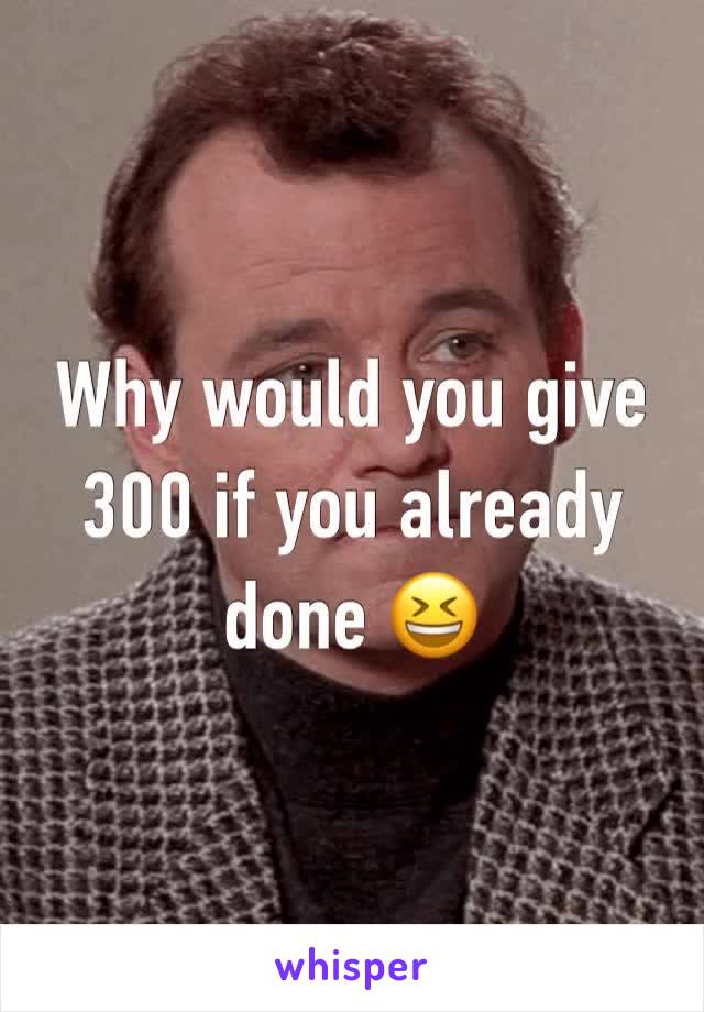 Why would you give 300 if you already done 😆 