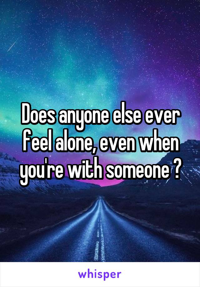 Does anyone else ever feel alone, even when you're with someone ?