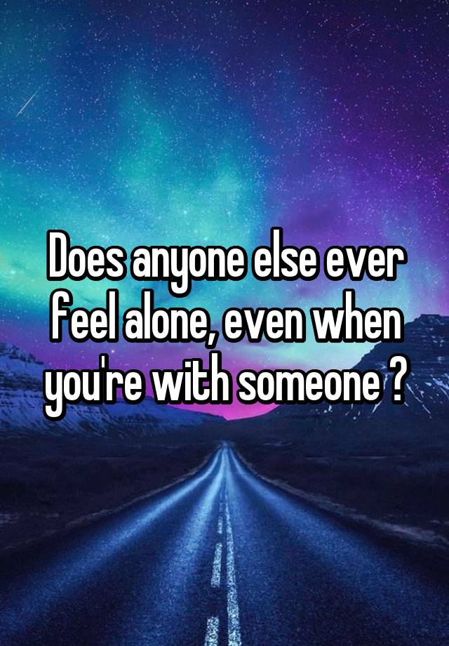 Does anyone else ever feel alone, even when you're with someone ?