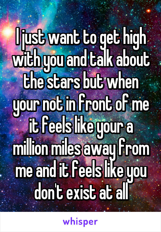 I just want to get high with you and talk about the stars but when your not in front of me it feels like your a million miles away from me and it feels like you don't exist at all