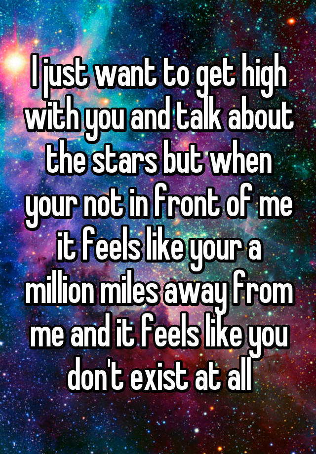 I just want to get high with you and talk about the stars but when your not in front of me it feels like your a million miles away from me and it feels like you don't exist at all