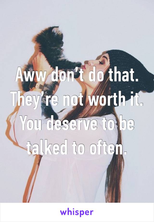 Aww don’t do that. They’re not worth it. You deserve to be talked to often.