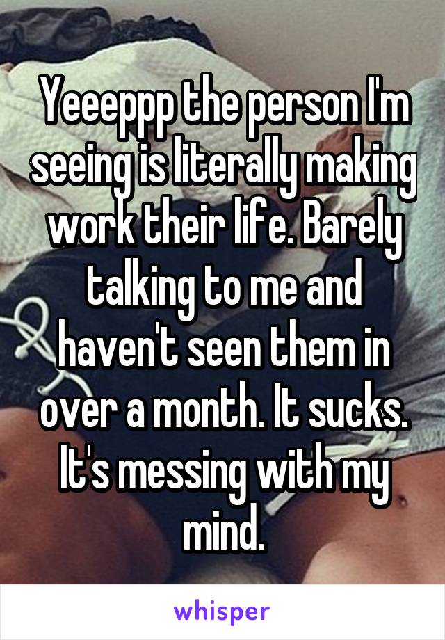 Yeeeppp the person I'm seeing is literally making work their life. Barely talking to me and haven't seen them in over a month. It sucks. It's messing with my mind.