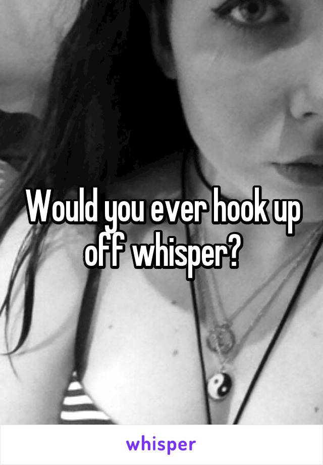 Would you ever hook up off whisper?