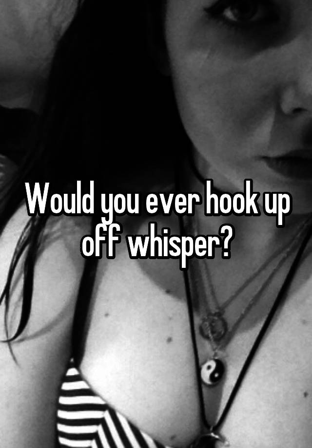 Would you ever hook up off whisper?