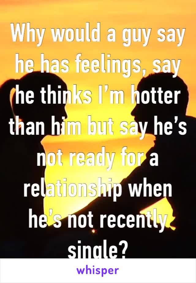 Why would a guy say he has feelings, say he thinks I’m hotter than him but say he’s not ready for a relationship when he’s not recently single?