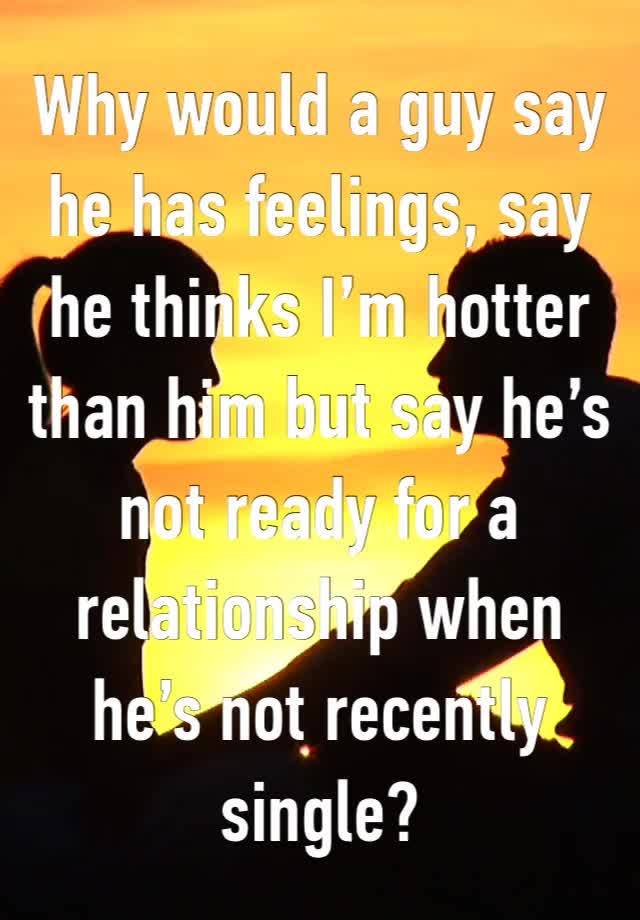 Why would a guy say he has feelings, say he thinks I’m hotter than him but say he’s not ready for a relationship when he’s not recently single?