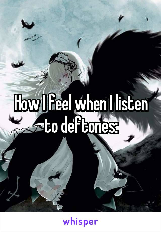 How I feel when I listen to deftones: