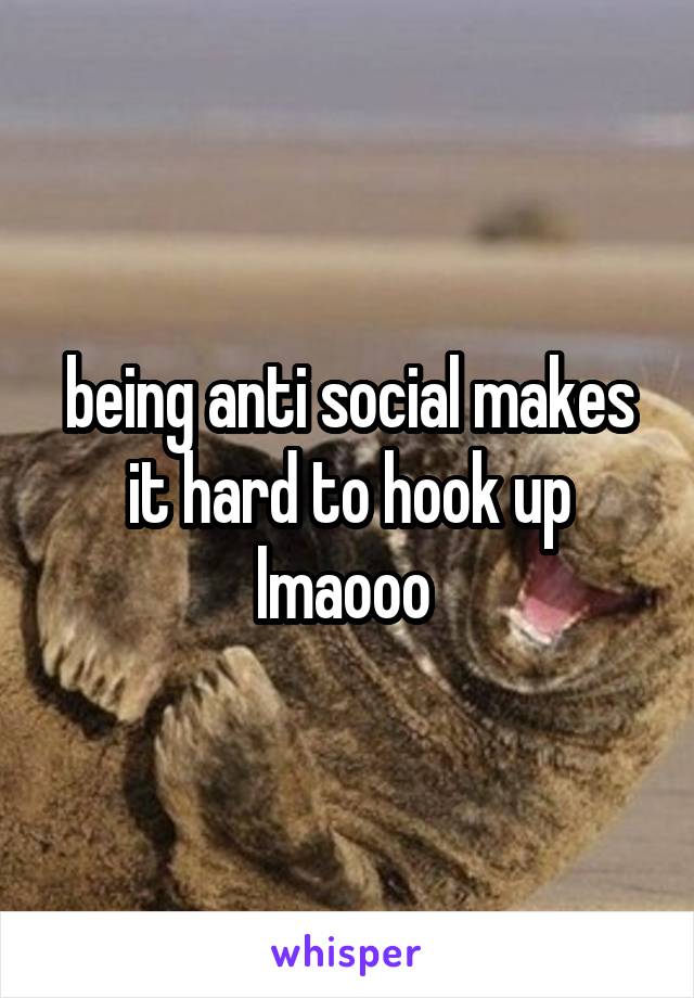 being anti social makes it hard to hook up lmaooo 