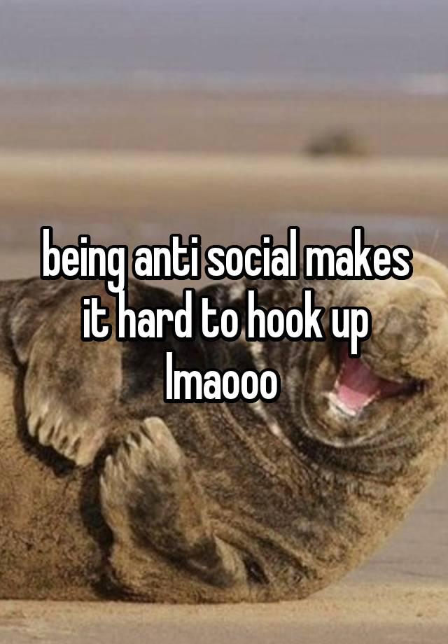 being anti social makes it hard to hook up lmaooo 