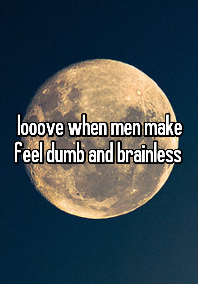 looove when men make feel dumb and brainless 