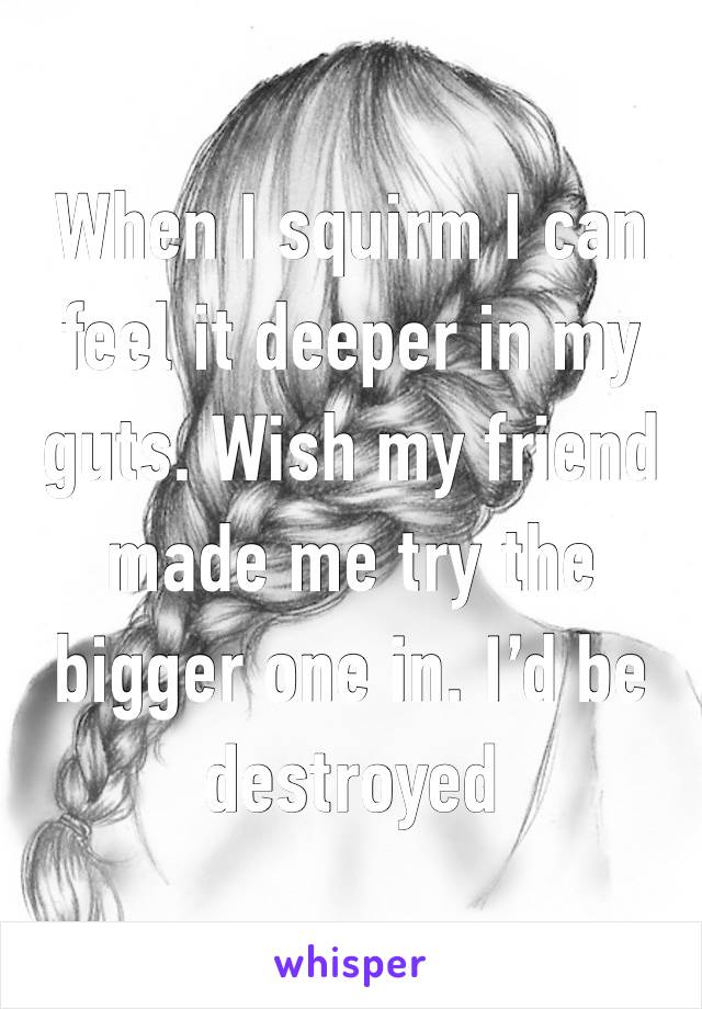 When I squirm I can feel it deeper in my guts. Wish my friend made me try the bigger one in. I’d be destroyed 