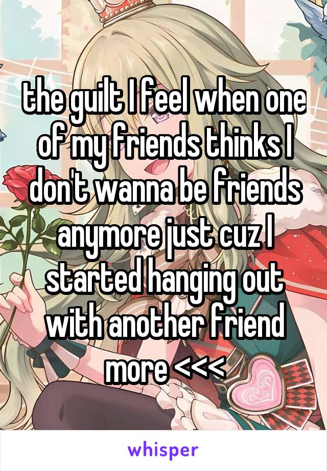 the guilt I feel when one of my friends thinks I don't wanna be friends anymore just cuz I started hanging out with another friend more <<<